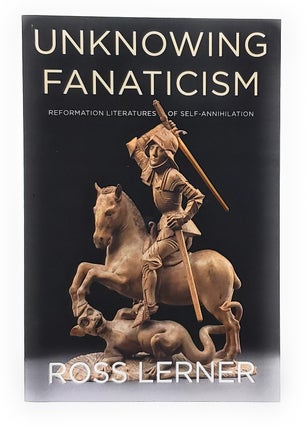 Item #11576 Unknowing Fanaticism: Reformation Literatures of Self-Annihilation. Ross Lerner